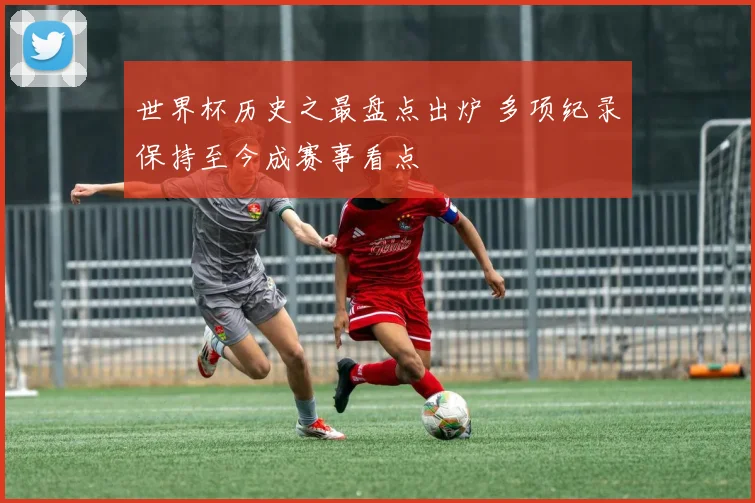 世界杯历史之最盘点出炉 多项纪录保持至今成赛事看点