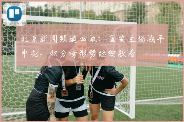 北京新闻频道回放：国安主场战平申花，积分榜形势继续胶着