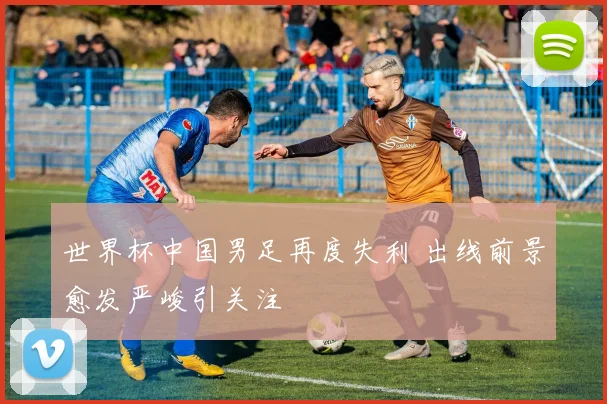 世界杯中国男足再度失利 出线前景愈发严峻引关注