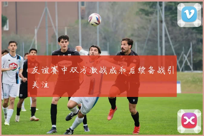友谊赛中双方激战成和后续备战引关注