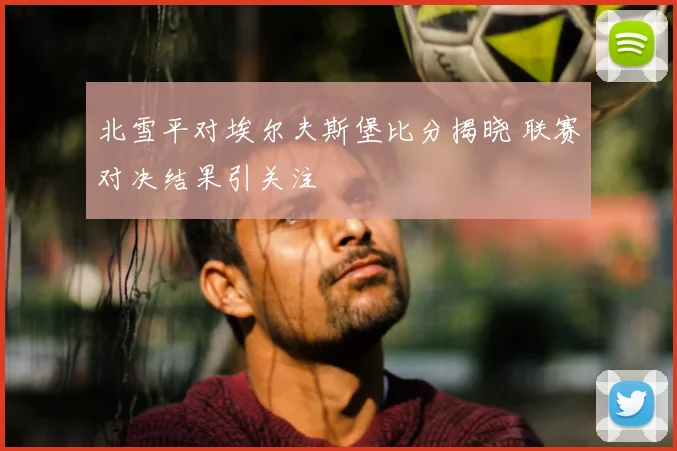 北雪平对埃尔夫斯堡比分揭晓 联赛对决结果引关注