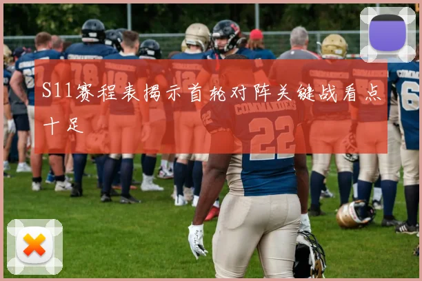 S11赛程表揭示首轮对阵关键战看点十足