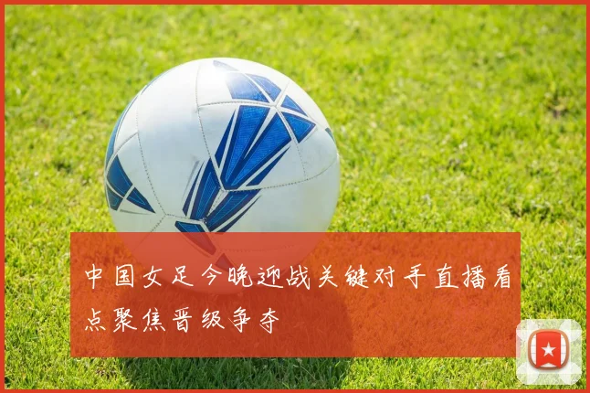 中国女足今晚迎战关键对手直播看点聚焦晋级争夺