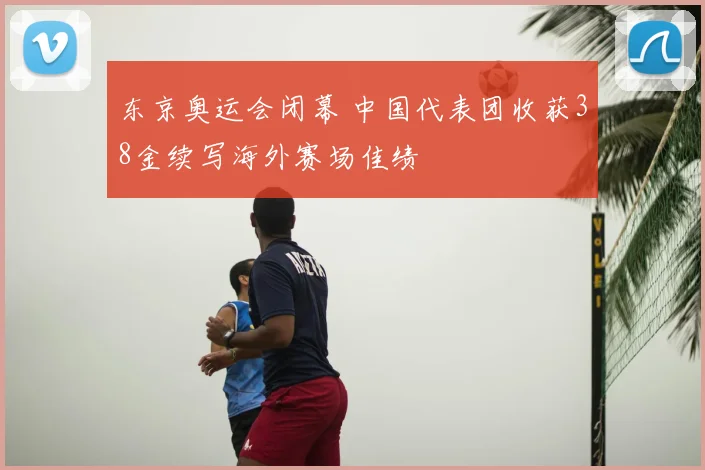 东京奥运会闭幕 中国代表团收获38金续写海外赛场佳绩