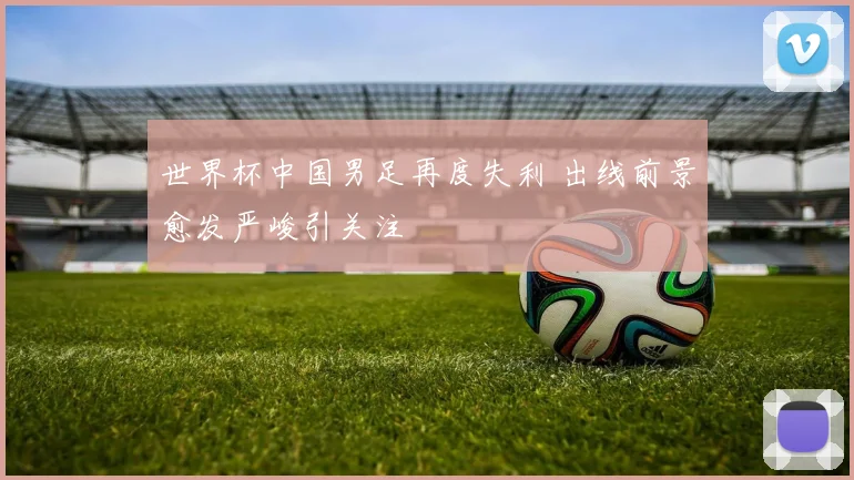 世界杯中国男足再度失利 出线前景愈发严峻引关注
