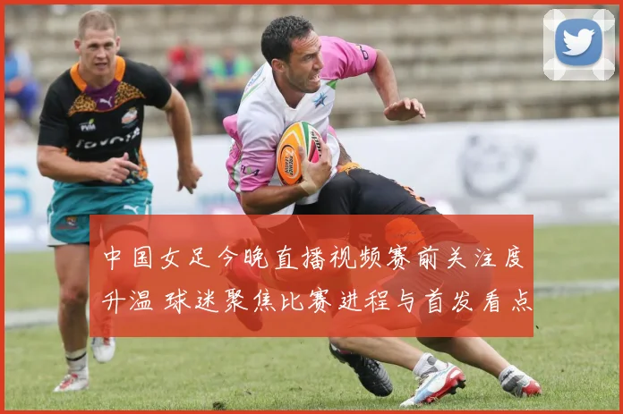 中国女足今晚直播视频赛前关注度升温 球迷聚焦比赛进程与首发看点