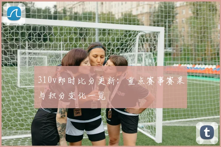 310v即时比分更新：重点赛事赛果与积分变化一览