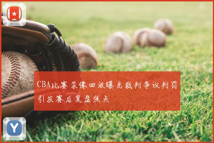 CBA比赛录像回放曝光裁判争议判罚引发赛后复盘焦点
