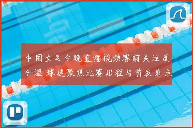 中国女足今晚直播视频赛前关注度升温 球迷聚焦比赛进程与首发看点