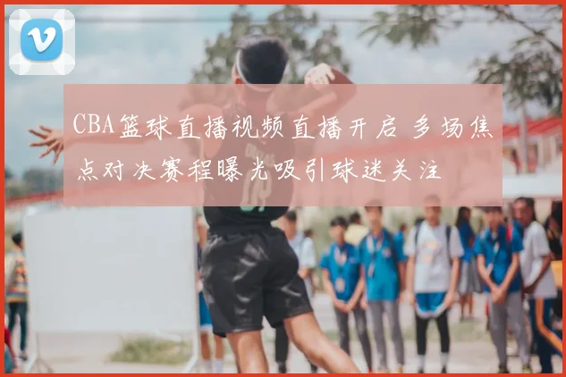 CBA篮球直播视频直播开启 多场焦点对决赛程曝光吸引球迷关注