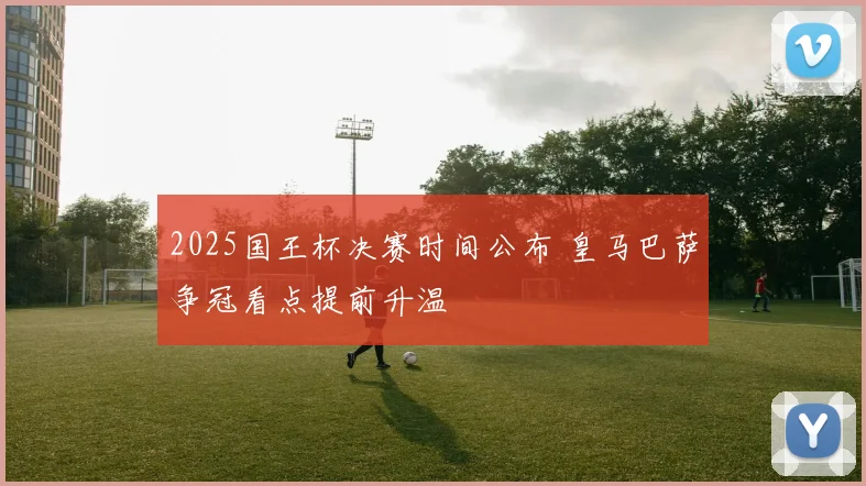 2025国王杯决赛时间公布 皇马巴萨争冠看点提前升温