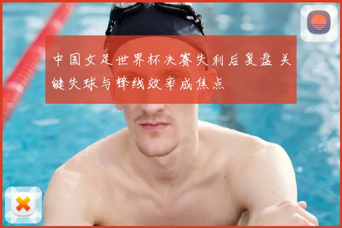 中国女足世界杯决赛失利后复盘 关键失球与锋线效率成焦点