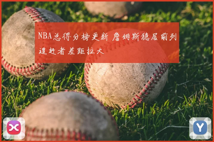 NBA总得分榜更新 詹姆斯稳居前列追赶者差距拉大