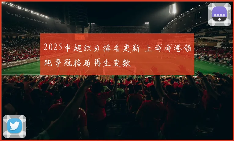 2025中超积分排名更新 上海海港领跑争冠格局再生变数
