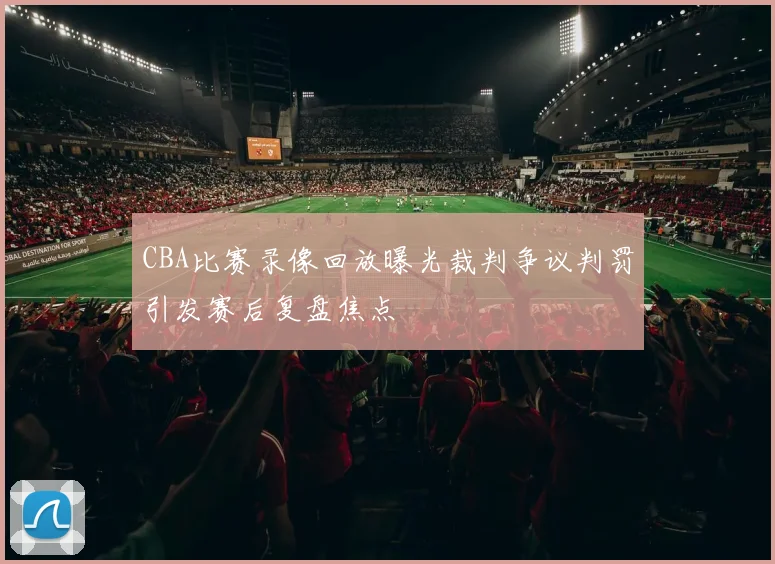CBA比赛录像回放曝光裁判争议判罚引发赛后复盘焦点
