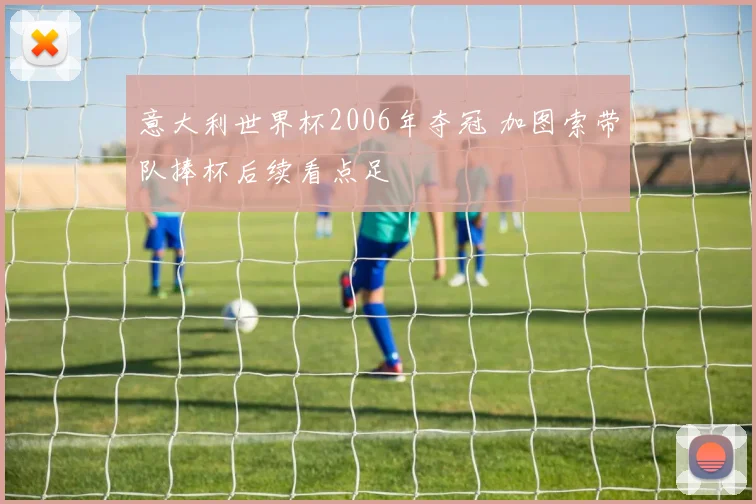 意大利世界杯2006年夺冠 加图索带队捧杯后续看点足