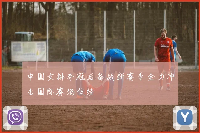 中国女排夺冠后备战新赛季全力冲击国际赛场佳绩