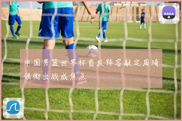 中国男篮世界杯首发阵容敲定周琦领衔出战成焦点