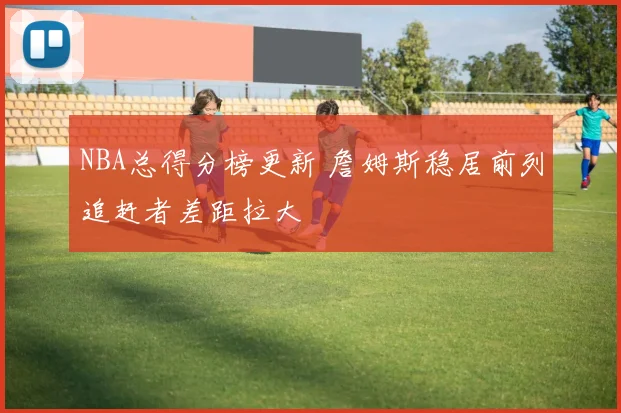 NBA总得分榜更新 詹姆斯稳居前列追赶者差距拉大