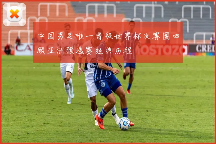 中国男足唯一晋级世界杯决赛圈回顾亚洲预选赛经典历程
