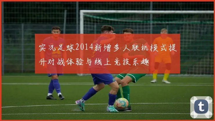 实况足球2014新增多人联机模式提升对战体验与线上竞技乐趣