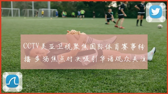 CCTV美亚卫视聚焦国际体育赛事转播 多场焦点对决吸引华语观众关注