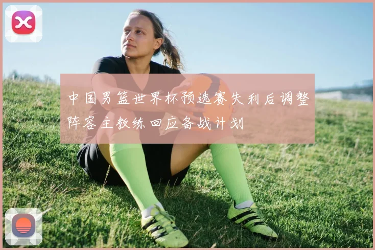 中国男篮世界杯预选赛失利后调整阵容主教练回应备战计划