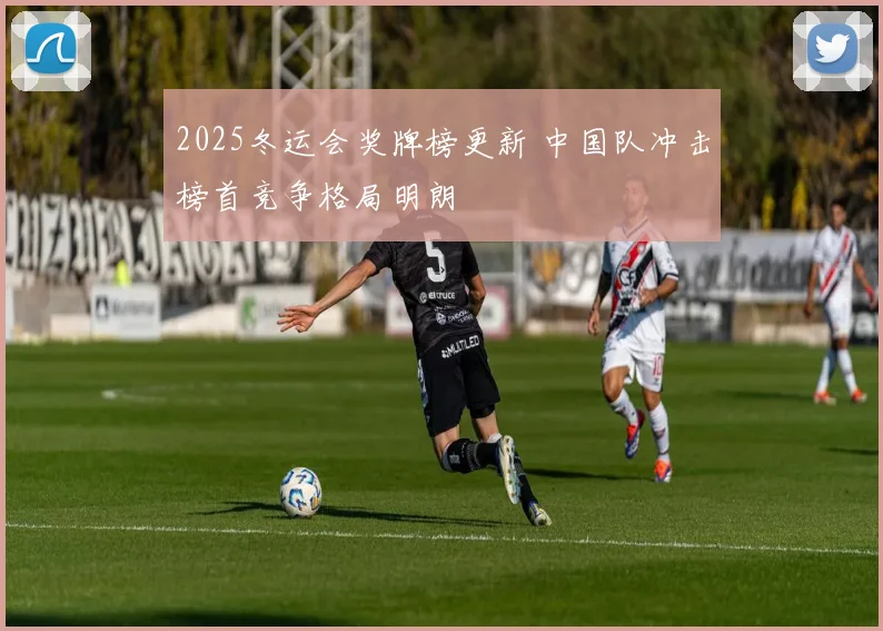 2025冬运会奖牌榜更新 中国队冲击榜首竞争格局明朗