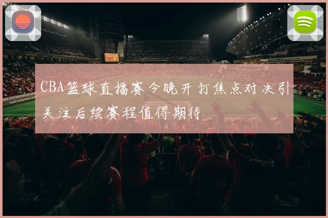CBA篮球直播赛今晚开打焦点对决引关注后续赛程值得期待