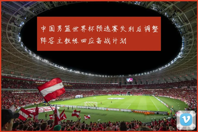 中国男篮世界杯预选赛失利后调整阵容主教练回应备战计划