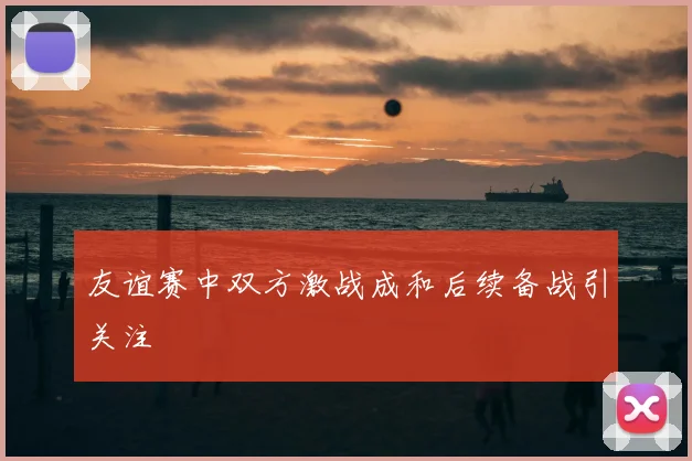 友谊赛中双方激战成和后续备战引关注