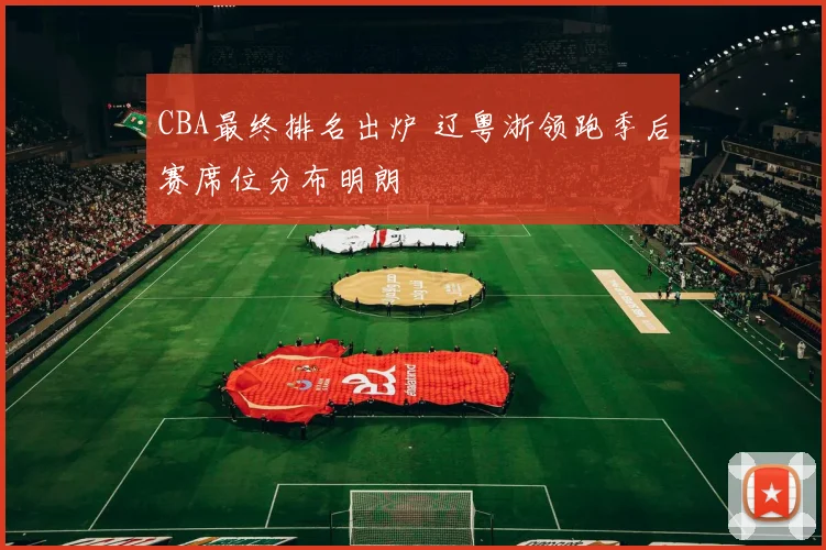 CBA最终排名出炉 辽粤浙领跑季后赛席位分布明朗
