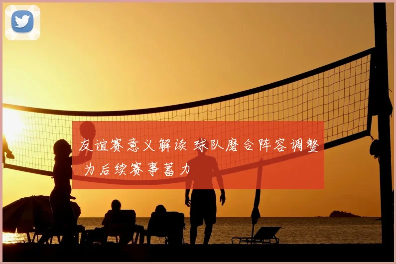 友谊赛意义解读 球队磨合阵容调整 为后续赛事蓄力
