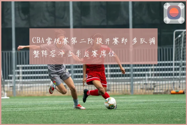 CBA常规赛第二阶段开赛即 多队调整阵容冲击季后赛席位