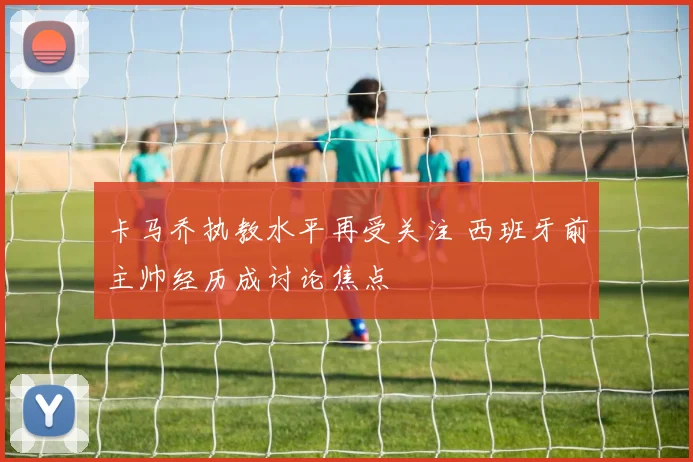 卡马乔执教水平再受关注 西班牙前主帅经历成讨论焦点