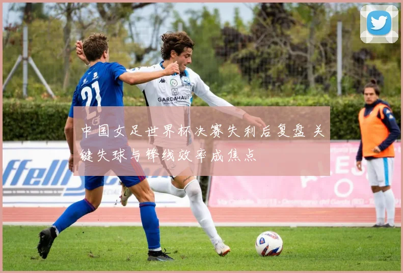 中国女足世界杯决赛失利后复盘 关键失球与锋线效率成焦点