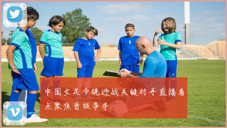 中国女足今晚迎战关键对手直播看点聚焦晋级争夺