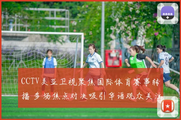 CCTV美亚卫视聚焦国际体育赛事转播 多场焦点对决吸引华语观众关注