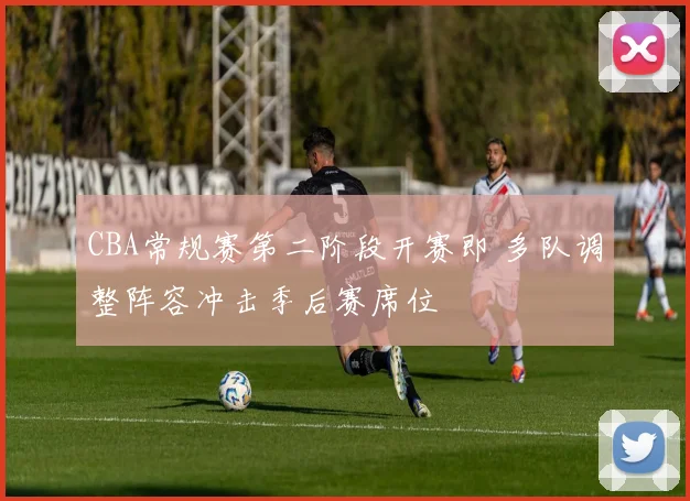 CBA常规赛第二阶段开赛即 多队调整阵容冲击季后赛席位