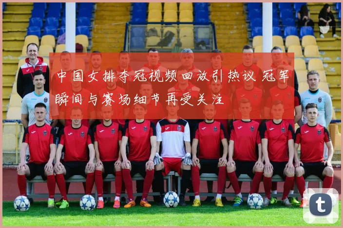 中国女排夺冠视频回放引热议 冠军瞬间与赛场细节再受关注