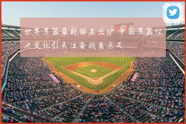 世界男篮最新排名出炉 中国男篮位次变化引关注备战看点足