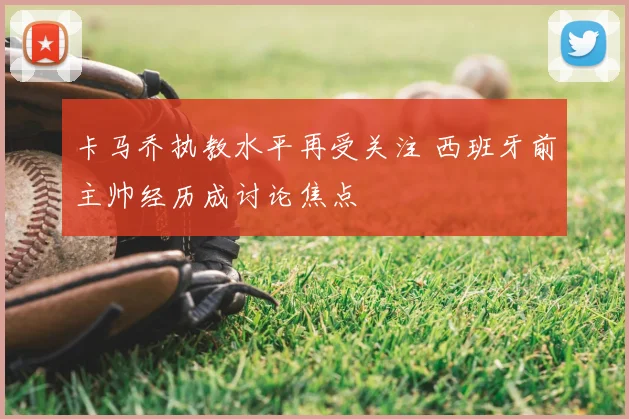 卡马乔执教水平再受关注 西班牙前主帅经历成讨论焦点