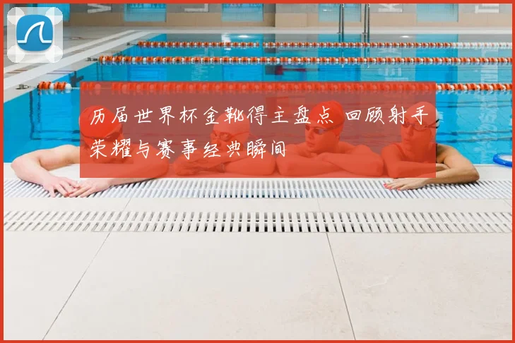 历届世界杯金靴得主盘点 回顾射手荣耀与赛事经典瞬间