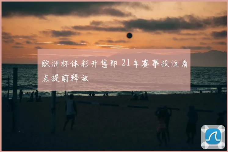 欧洲杯体彩开售即 21年赛事投注看点提前释放