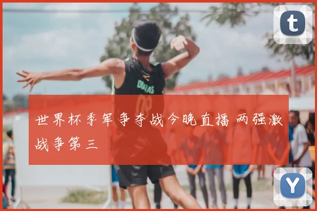 世界杯季军争夺战今晚直播 两强激战争第三
