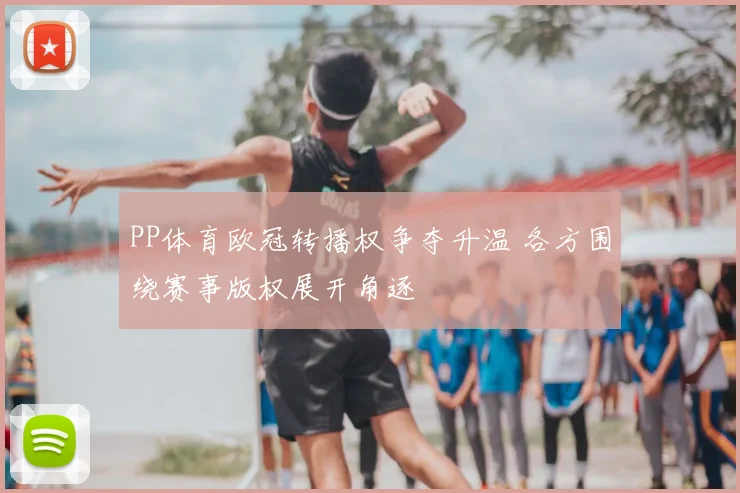 PP体育欧冠转播权争夺升温 各方围绕赛事版权展开角逐