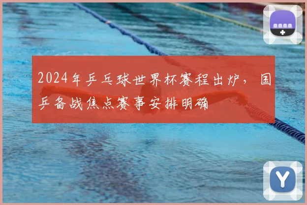 2024年乒乓球世界杯赛程出炉，国乒备战焦点赛事安排明确